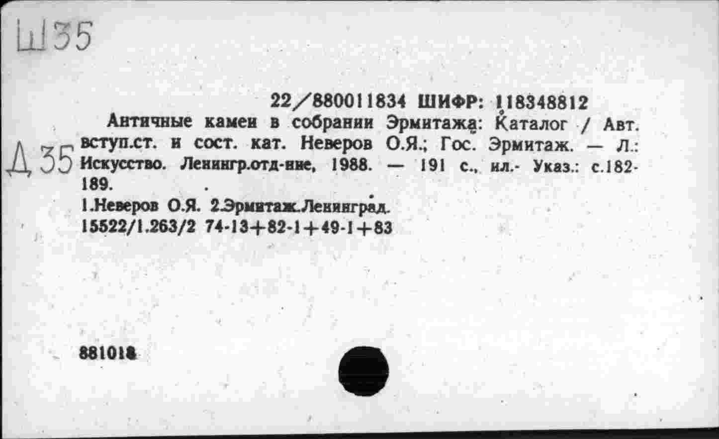 ﻿Ш35
22/880011834 ШИФР: 118348812
Античные камеи в собрании Эрмитажу: Каталог / Авт. л „ вступ.ст. и с ост. кат. Неверов О.Я.; Гос. Эрмитаж. — л.: J± JÖ Искусство. Ленингр.отд-ние, 1988. — 191 с., ил.- Указ.: с.182-189.
1 .Неверов О.Я. ЗЭрмитаж.Ленинград.
15522/1.263/2 74-13+82-1+49-1+83
88101«